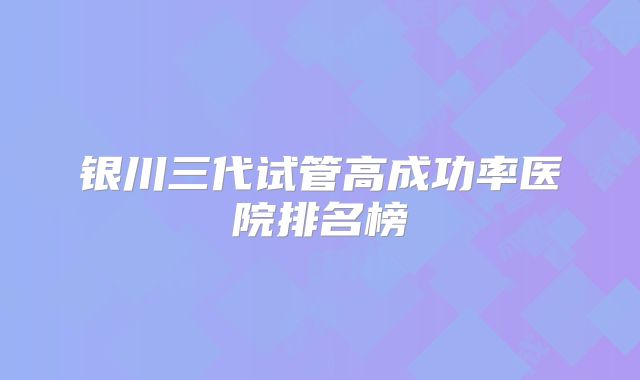 银川三代试管高成功率医院排名榜