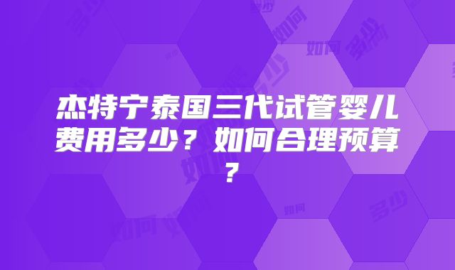 杰特宁泰国三代试管婴儿费用多少?如何合理预算?