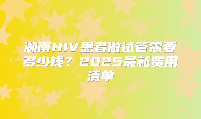 湖南HIV患者做试管需要多少钱？2025最新费用清单