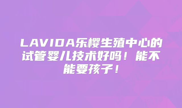 LAVIDA乐樱生殖中心的试管婴儿技术好吗！能不能要孩子！