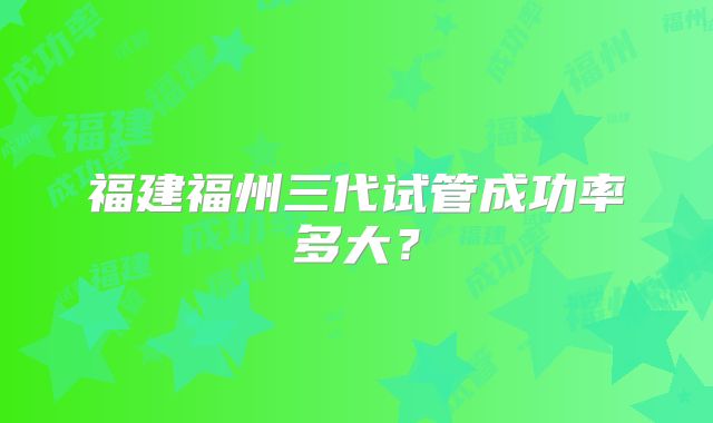 福建福州三代试管成功率多大？