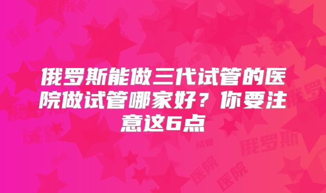 俄罗斯能做三代试管的医院做试管哪家好？你要注意这6点