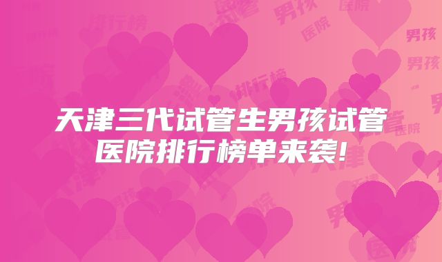 天津三代试管生男孩试管医院排行榜单来袭!