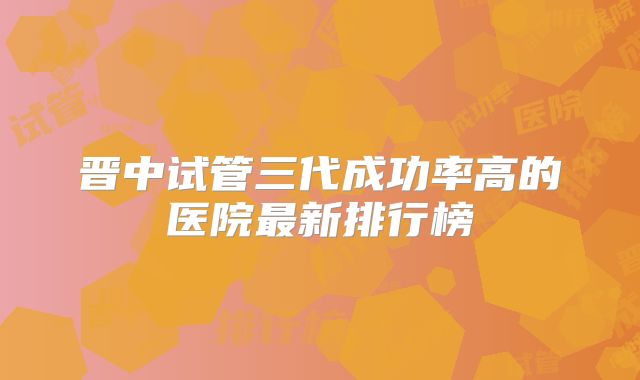 晋中试管三代成功率高的医院最新排行榜