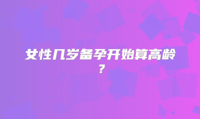女性几岁备孕开始算高龄？