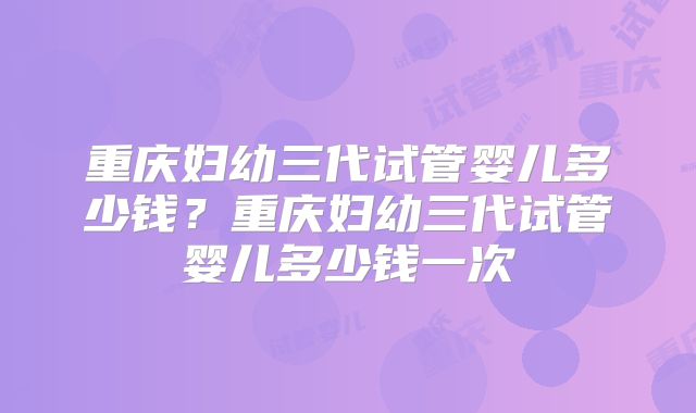 重庆妇幼三代试管婴儿多少钱?重庆妇幼三代试管婴儿多少钱一次