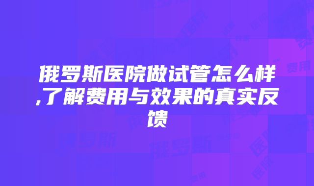 俄罗斯医院做试管怎么样,了解费用与效果的真实反馈