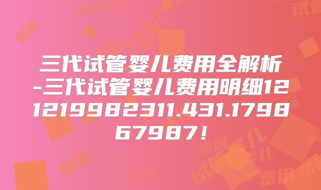 三代试管婴儿费用全解析-三代试管婴儿费用明细121219982311.431.179867987！