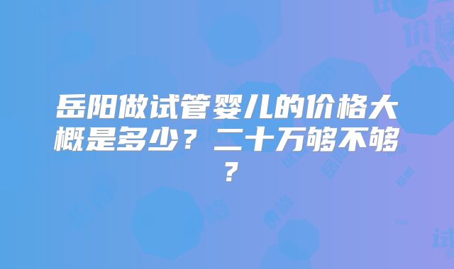 岳阳做试管婴儿的价格大概是多少？二十万够不够？