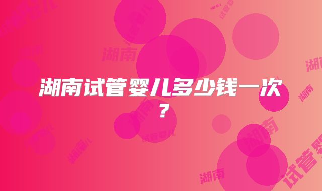 湖南试管婴儿多少钱一次？