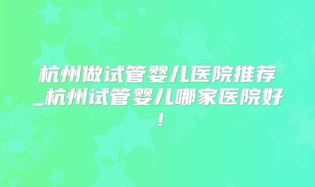 杭州做试管婴儿医院推荐_杭州试管婴儿哪家医院好！