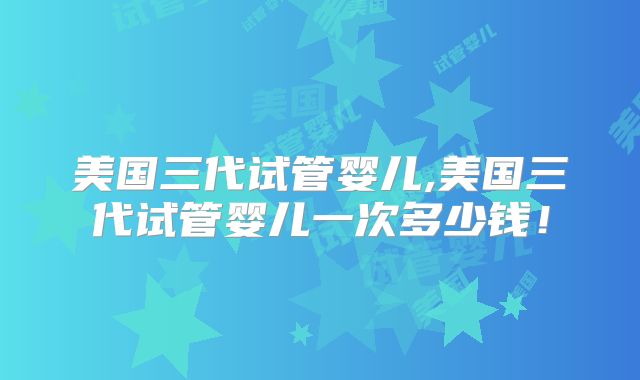 美国三代试管婴儿,美国三代试管婴儿一次多少钱！