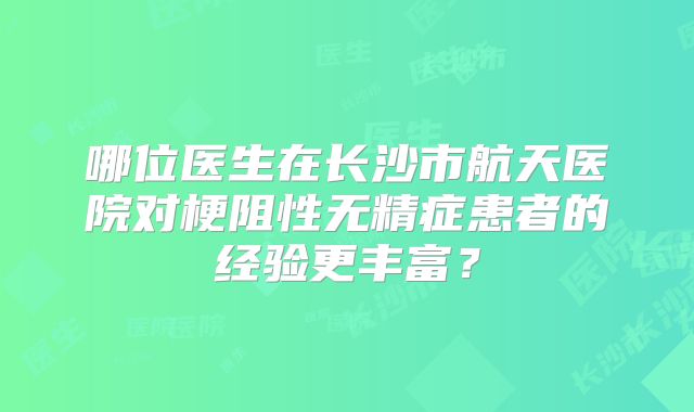 哪位医生在长沙市航天医院对梗阻性无精症患者的经验更丰富？