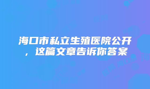 海口市私立生殖医院公开,这篇文章告诉你答案