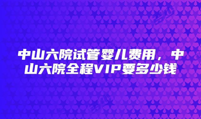 中山六院试管婴儿费用，中山六院全程VIP要多少钱