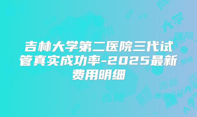 吉林大学第二医院三代试管真实成功率-2025最新费用明细