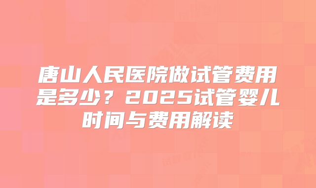 唐山人民医院做试管费用是多少？2025试管婴儿时间与费用解读