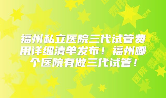福州私立医院三代试管费用详细清单发布！福州哪个医院有做三代试管！