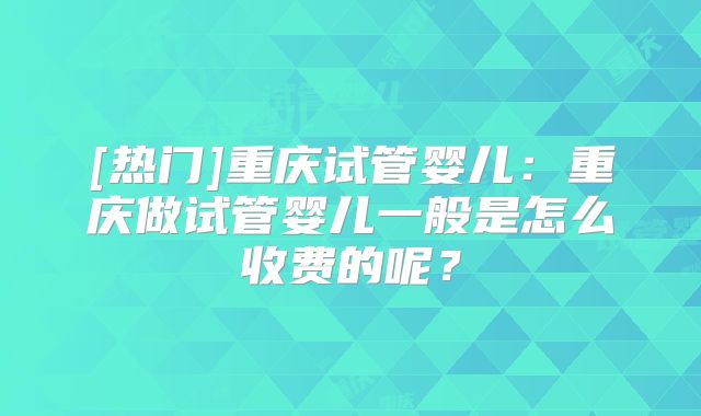 [热门]重庆试管婴儿：重庆做试管婴儿一般是怎么收费的呢？