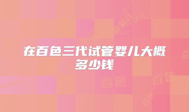 在百色三代试管婴儿大概多少钱