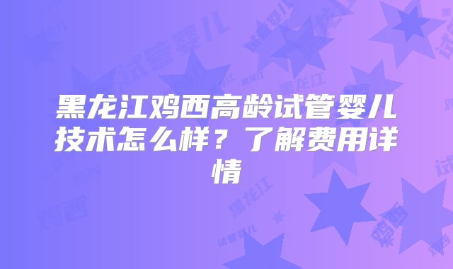 黑龙江鸡西高龄试管婴儿技术怎么样？了解费用详情