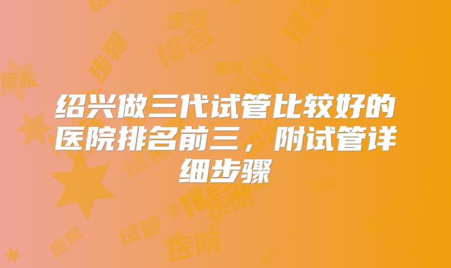 绍兴做三代试管比较好的医院排名前三，附试管详细步骤