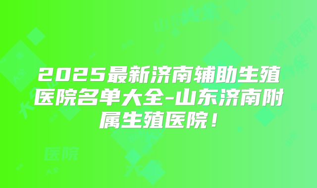 2025最新济南辅助生殖医院名单大全-山东济南附属生殖医院！