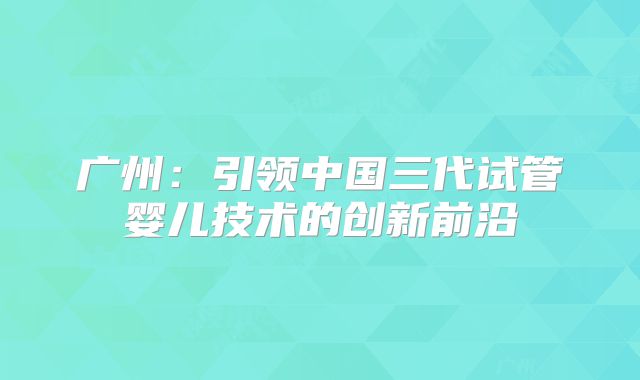 广州:引领中国三代试管婴儿技术的创新前沿