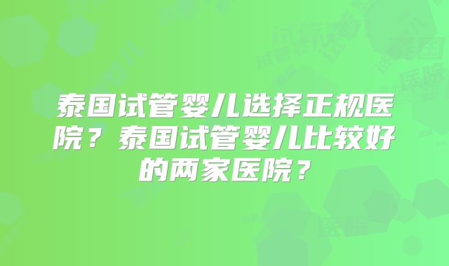 泰国试管婴儿选择正规医院?泰国试管婴儿比较好的两家医院?