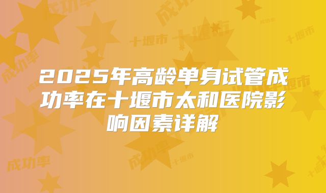 2025年高龄单身试管成功率在十堰市太和医院影响因素详解