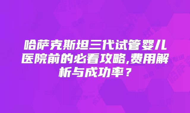哈萨克斯坦三代试管婴儿医院前的必看攻略,费用解析与成功率?