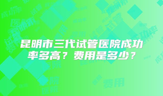 昆明市三代试管医院成功率多高？费用是多少？