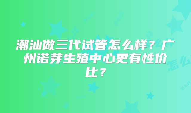 潮汕做三代试管怎么样?广州诺芽生殖中心更有性价比?