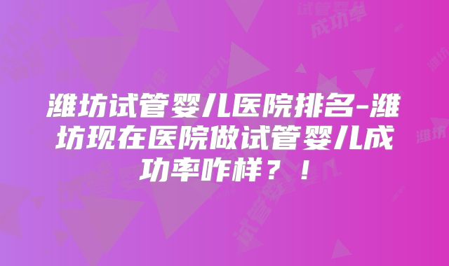 潍坊试管婴儿医院排名-潍坊现在医院做试管婴儿成功率咋样？！