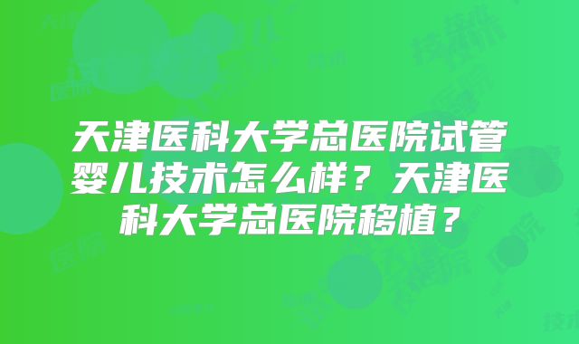 天津医科大学总医院试管婴儿技术怎么样？天津医科大学总医院移植？