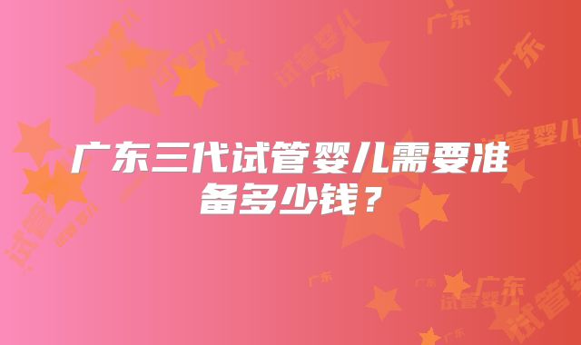 广东三代试管婴儿需要准备多少钱?