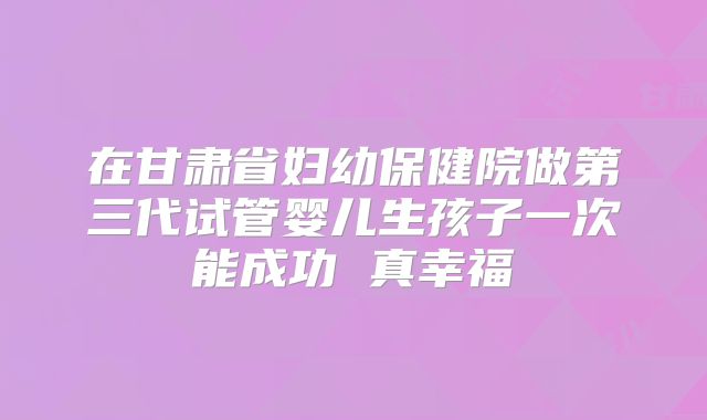 在甘肃省妇幼保健院做第三代试管婴儿生孩子一次能成功 真幸福