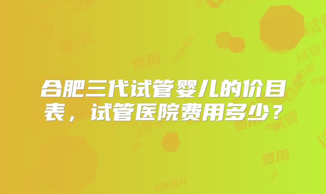 合肥三代试管婴儿的价目表，试管医院费用多少？