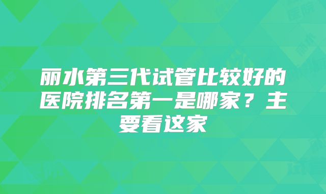 丽水第三代试管比较好的医院排名第一是哪家？主要看这家