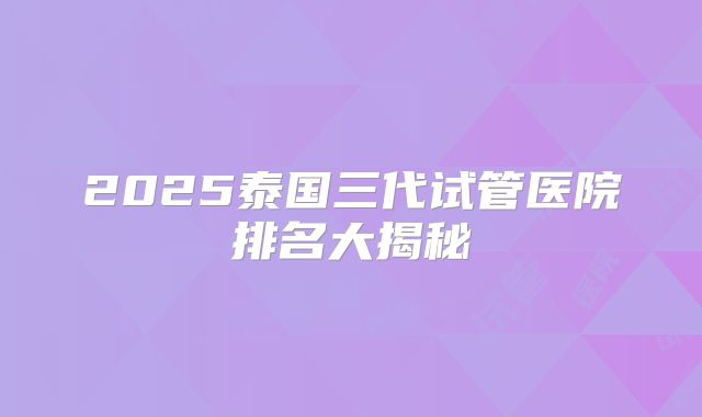 2025泰国三代试管医院排名大揭秘