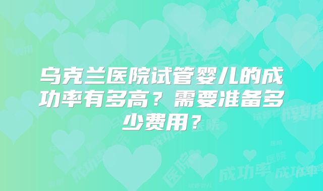 乌克兰医院试管婴儿的成功率有多高？需要准备多少费用？