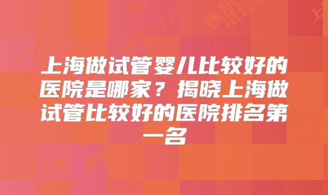 上海做试管婴儿比较好的医院是哪家？揭晓上海做试管比较好的医院排名第一名