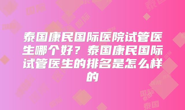 泰国康民国际医院试管医生哪个好？泰国康民国际试管医生的排名是怎么样的