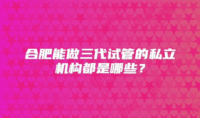 合肥能做三代试管的私立机构都是哪些?
