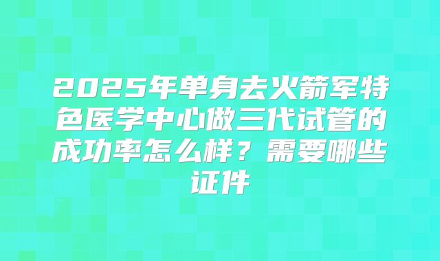 2025年单身去火箭军特色医学中心做三代试管的成功率怎么样？需要哪些证件
