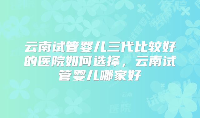 云南试管婴儿三代比较好的医院如何选择,云南试管婴儿哪家好