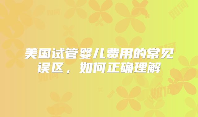美国试管婴儿费用的常见误区，如何正确理解