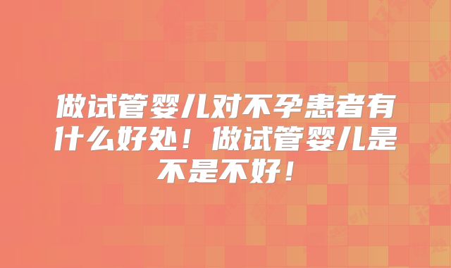 做试管婴儿对不孕患者有什么好处!做试管婴儿是不是不好!