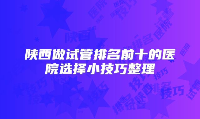 陕西做试管排名前十的医院选择小技巧整理