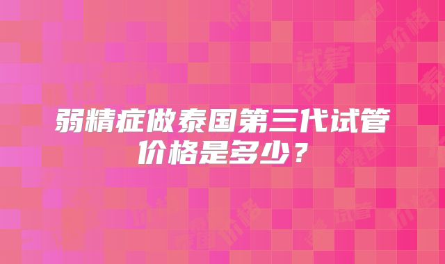 弱精症做泰国第三代试管价格是多少?
